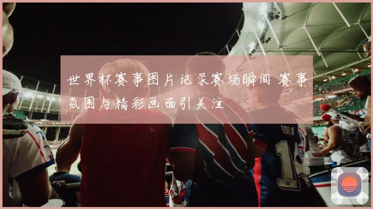世界杯赛事图片记录赛场瞬间 赛事氛围与精彩画面引关注