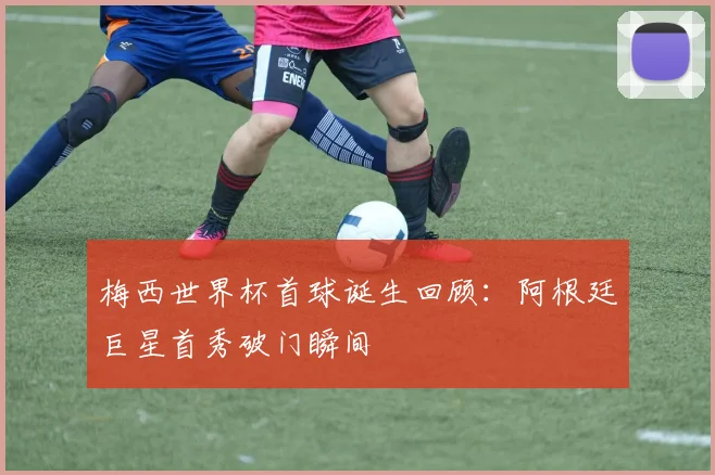 梅西世界杯首球诞生回顾:阿根廷巨星首秀破门瞬间