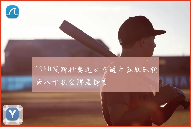 1980莫斯科奥运会东道主苏联队斩获八十枚金牌居榜首