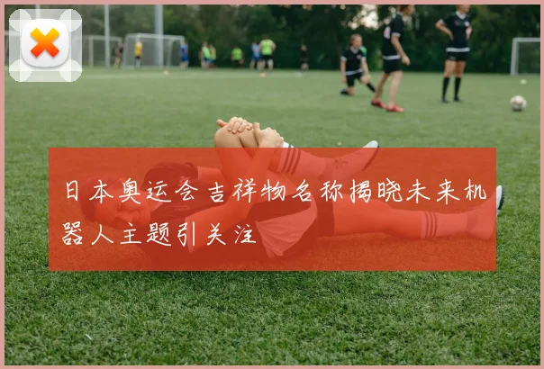 日本奥运会吉祥物名称揭晓未来机器人主题引关注