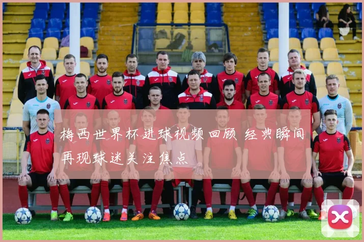 梅西世界杯进球视频回顾 经典瞬间再现球迷关注焦点