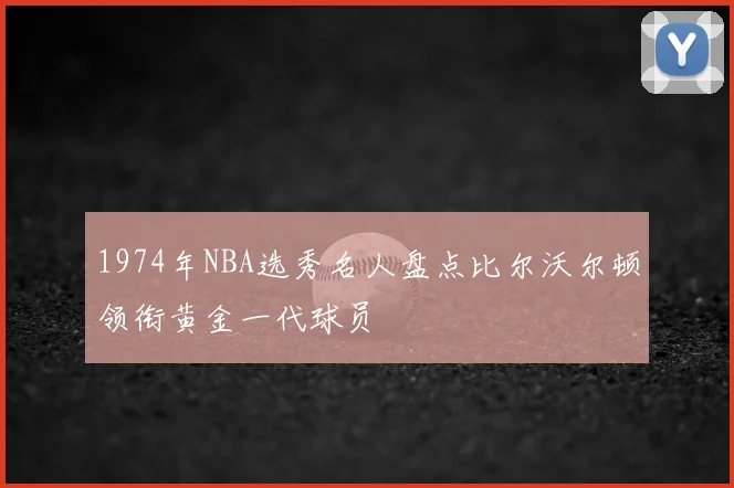 1974年NBA选秀名人盘点比尔沃尔顿领衔黄金一代球员