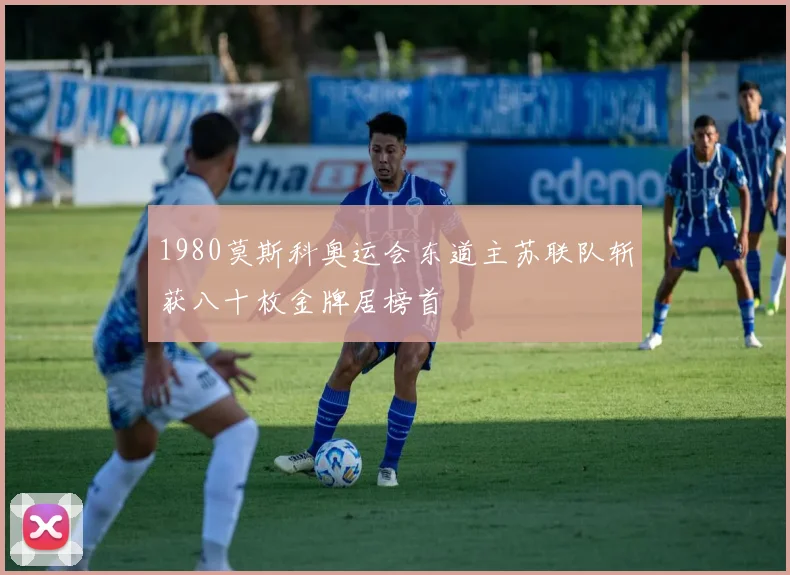 1980莫斯科奥运会东道主苏联队斩获八十枚金牌居榜首