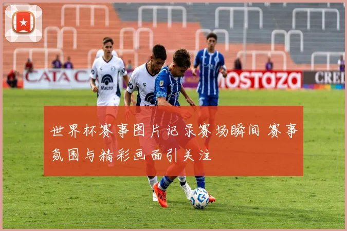 世界杯赛事图片记录赛场瞬间 赛事氛围与精彩画面引关注