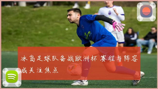 冰岛足球队备战欧洲杯 赛程与阵容成关注焦点