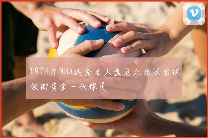 1974年NBA选秀名人盘点比尔沃尔顿领衔黄金一代球员