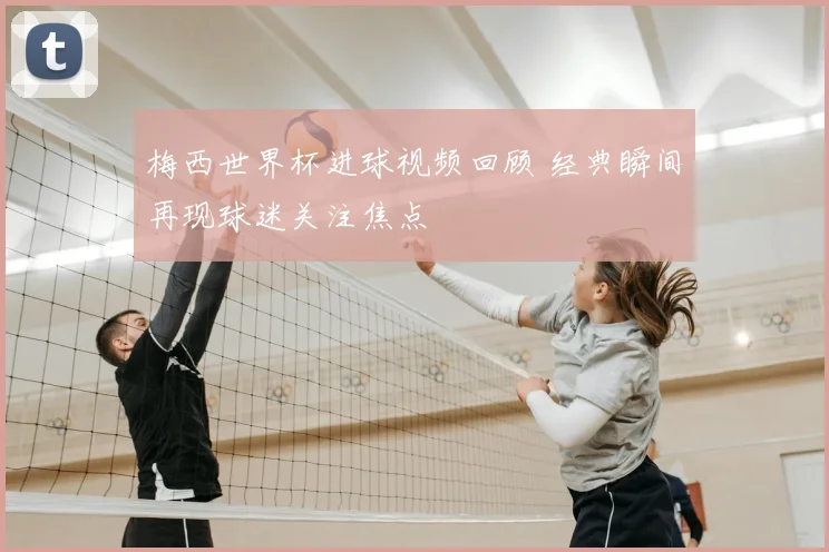 梅西世界杯进球视频回顾 经典瞬间再现球迷关注焦点