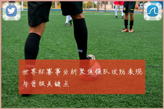 世界杯赛事分析聚焦强队攻防表现与晋级关键点