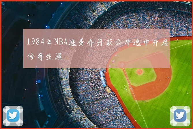 1984年NBA选秀乔丹获公牛选中开启传奇生涯