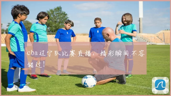 cba辽宁队比赛直播，精彩瞬间不容错过！