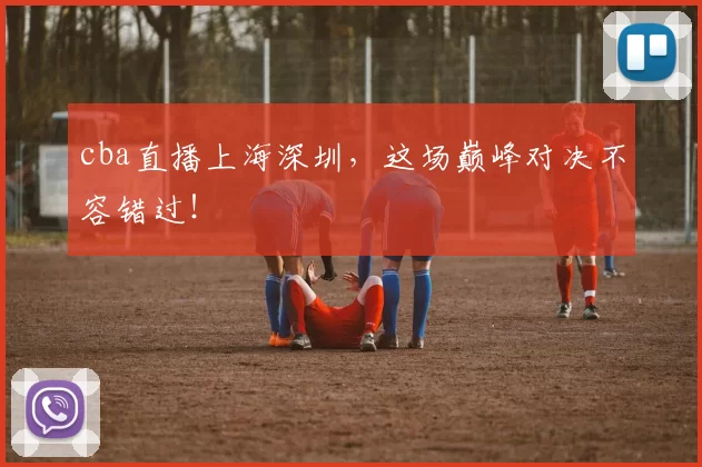 cba直播上海深圳，这场巅峰对决不容错过！